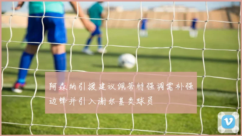 阿森纳引援建议佩蒂特强调需补强边锋并引入谢尔基类球员