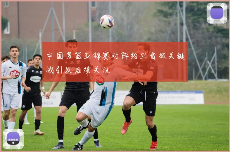 中国男篮亚锦赛对阵约旦晋级关键战引发后续关注
