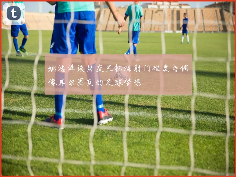 姚浩洋谈好友王钰栋射门难度与偶像库尔图瓦的足球梦想