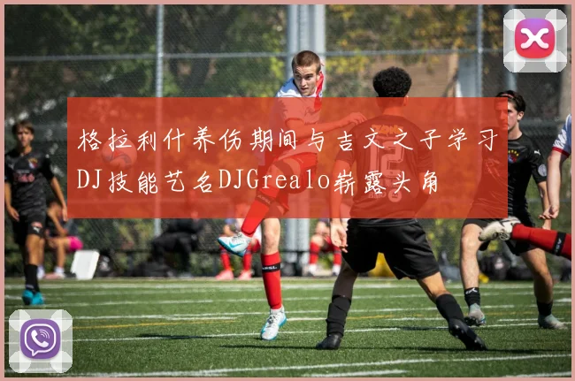 格拉利什养伤期间与吉文之子学习DJ技能艺名DJGrealo崭露头角