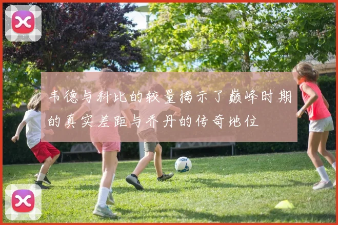 韦德与科比的较量揭示了巅峰时期的真实差距与乔丹的传奇地位