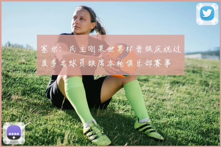 塞尔：民主刚果世界杯晋级庆祝过度多名球员缺席本轮俱乐部赛事