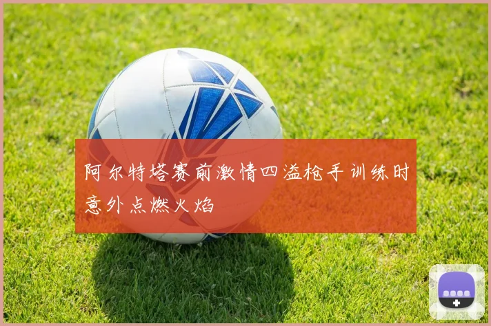 阿尔特塔赛前激情四溢枪手训练时意外点燃火焰