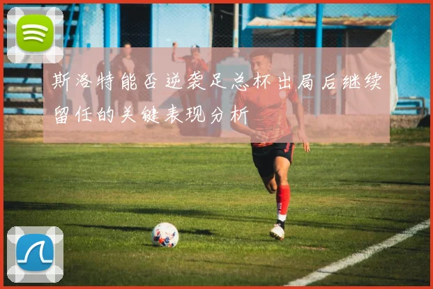 斯洛特能否逆袭足总杯出局后继续留任的关键表现分析