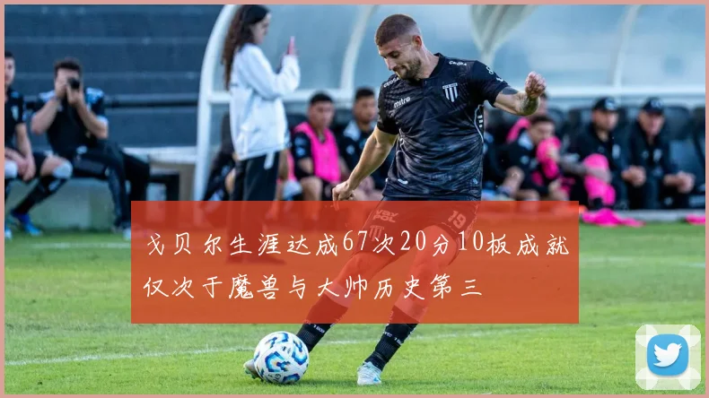 戈贝尔生涯达成67次20分10板成就仅次于魔兽与大帅历史第三
