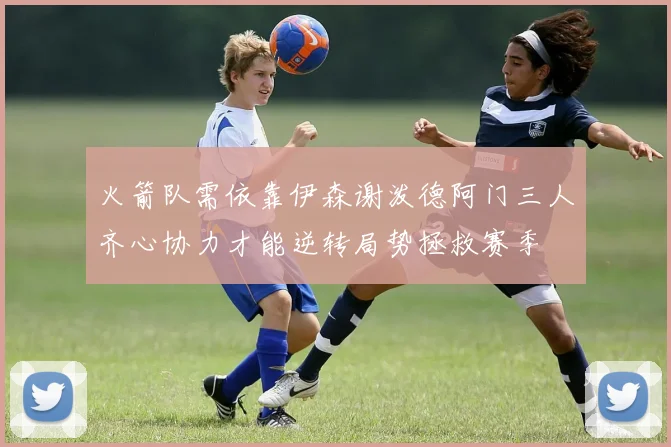 火箭队需依靠伊森谢泼德阿门三人齐心协力才能逆转局势拯救赛季