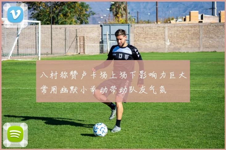 八村称赞卢卡场上场下影响力巨大常用幽默小举动带动队友气氛