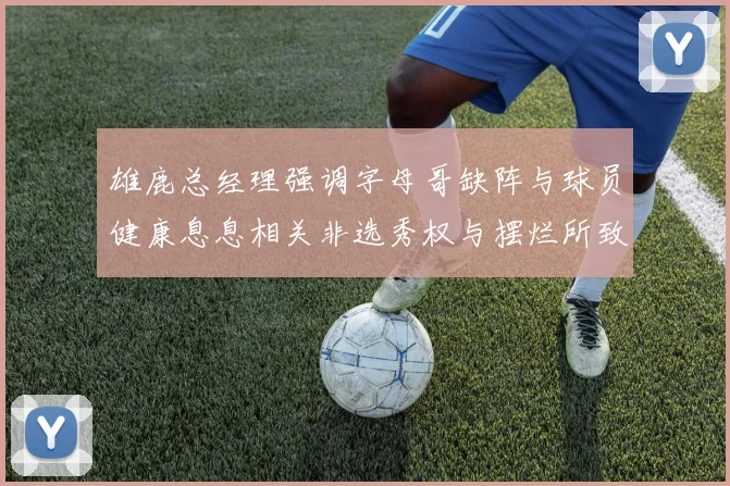 雄鹿总经理强调字母哥缺阵与球员健康息息相关非选秀权与摆烂所致
