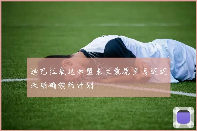 迪巴拉表达加盟米兰意愿罗马迟迟未明确续约计划