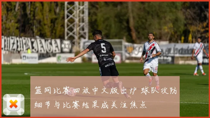 篮网比赛回放中文版出炉 球队攻防细节与比赛结果成关注焦点