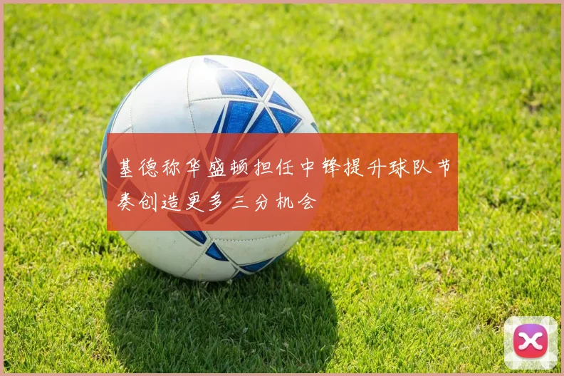 基德称华盛顿担任中锋提升球队节奏创造更多三分机会