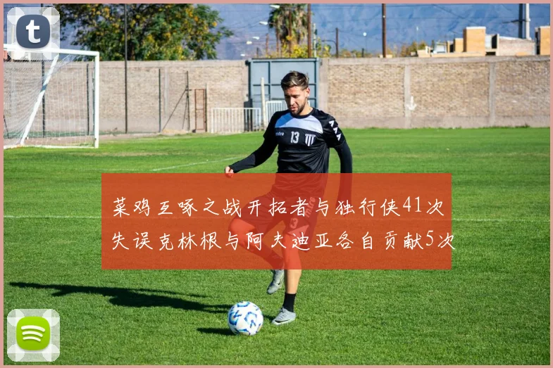 菜鸡互啄之战开拓者与独行侠41次失误克林根与阿夫迪亚各自贡献5次失误