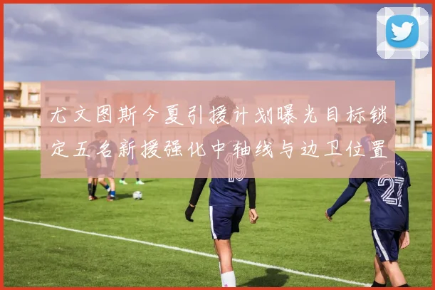 尤文图斯今夏引援计划曝光目标锁定五名新援强化中轴线与边卫位置