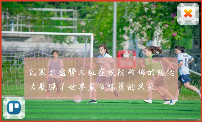 瓦塞尔盛赞文班在攻防两端的统治力展现了世界最佳球员的风采