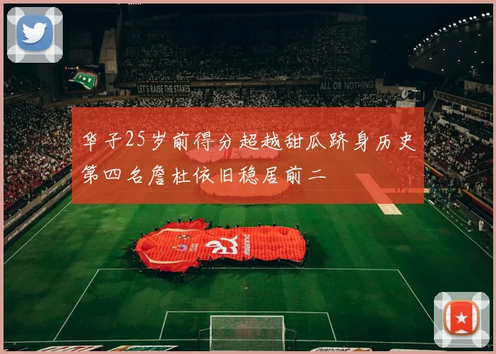 华子25岁前得分超越甜瓜跻身历史第四名詹杜依旧稳居前二