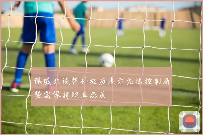 鲍威尔谈替补经历表示无法控制局势需保持职业态度