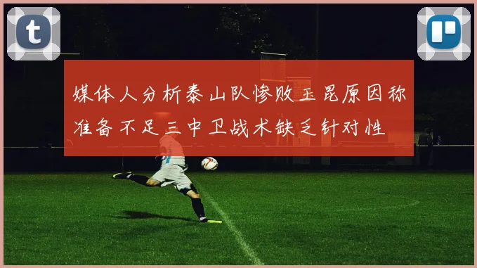 媒体人分析泰山队惨败玉昆原因称准备不足三中卫战术缺乏针对性