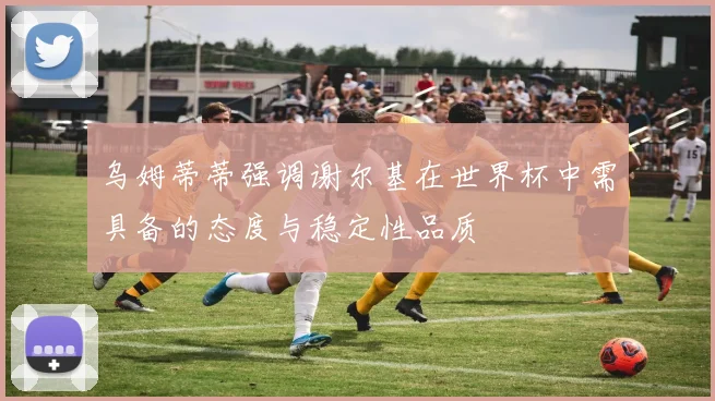 乌姆蒂蒂强调谢尔基在世界杯中需具备的态度与稳定性品质