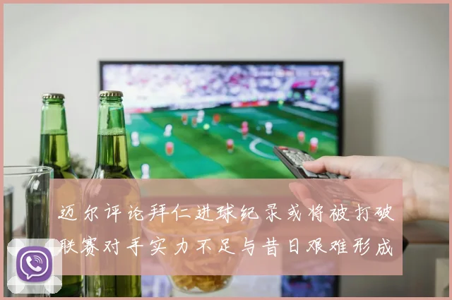 迈尔评论拜仁进球纪录或将被打破联赛对手实力不足与昔日艰难形成鲜明对比