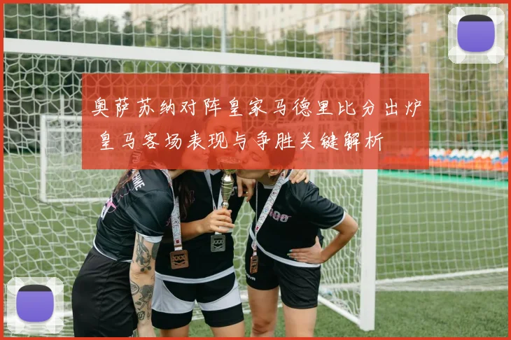 奥萨苏纳对阵皇家马德里比分出炉 皇马客场表现与争胜关键解析