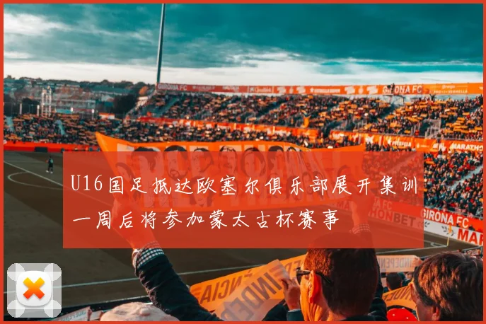 U16国足抵达欧塞尔俱乐部展开集训一周后将参加蒙太古杯赛事