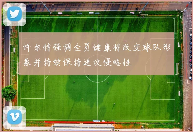 许尔特强调全员健康将改变球队形象并持续保持进攻侵略性