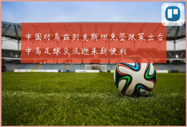 中国对乌兹别克斯坦免签政策出台中乌足球交流迎来新便利