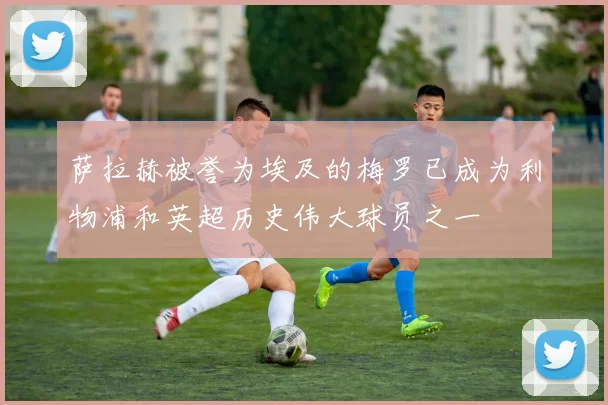 萨拉赫被誉为埃及的梅罗已成为利物浦和英超历史伟大球员之一