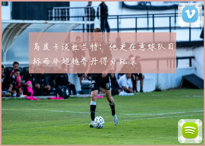 乌度卡谈杜兰特：他更在意球队目标而非超越乔丹得分纪录