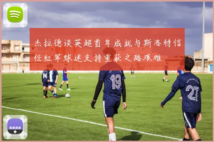 杰拉德谈英超首年成就与斯洛特信任红军球迷支持重获之路艰难