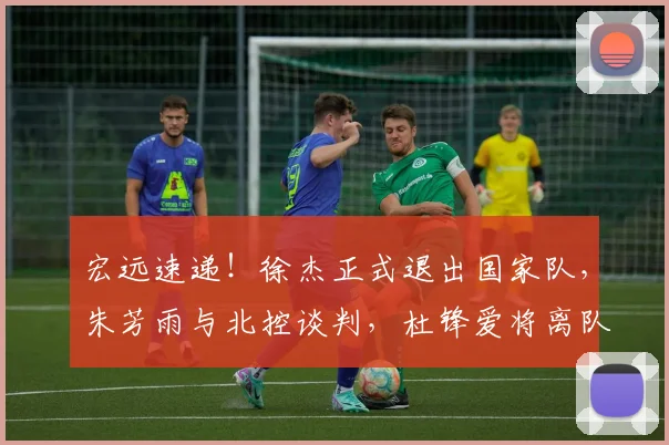 宏远速递！徐杰正式退出国家队，朱芳雨与北控谈判，杜锋爱将离队