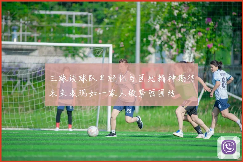 三球谈球队年轻化与团结精神期待未来表现如一家人般紧密团结
