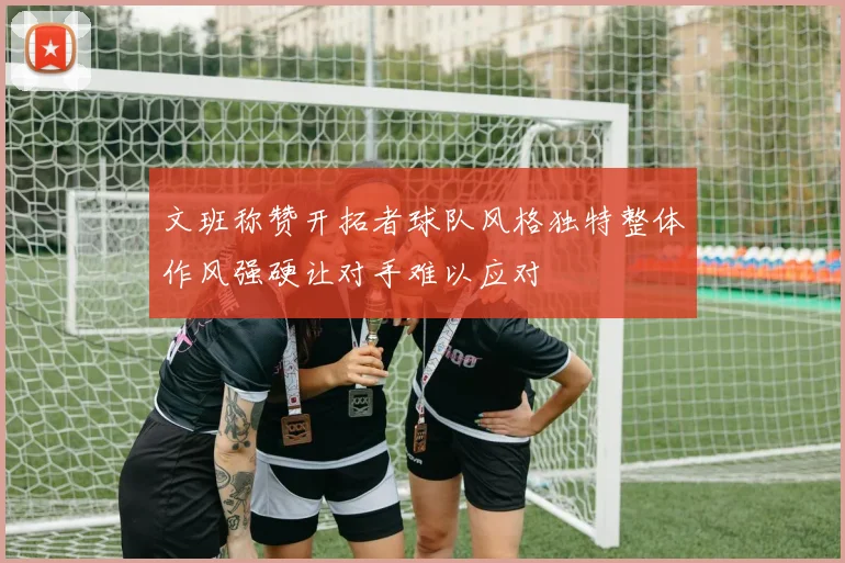 文班称赞开拓者球队风格独特整体作风强硬让对手难以应对