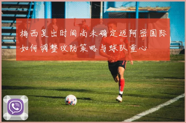 梅西复出时间尚未确定迈阿密国际如何调整攻防策略与球队重心