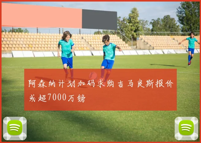 阿森纳计划加码求购吉马良斯报价或超7000万镑