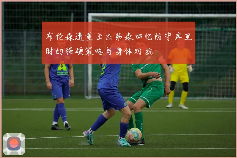 布伦森遭重击杰弗森回忆防守库里时的强硬策略与身体对抗