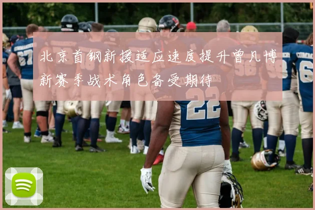 北京首钢新援适应速度提升曾凡博新赛季战术角色备受期待